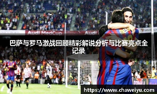 巴萨与罗马激战回顾精彩解说分析与比赛亮点全记录