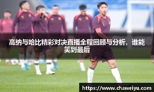 高纳与哈比精彩对决直播全程回顾与分析，谁能笑到最后